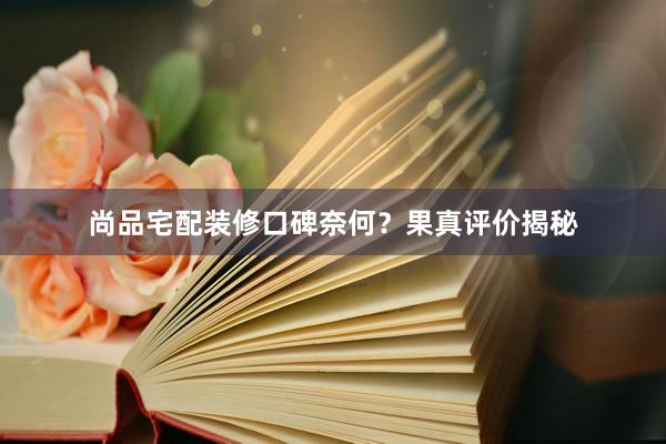 尚品宅配装修口碑奈何？果真评价揭秘