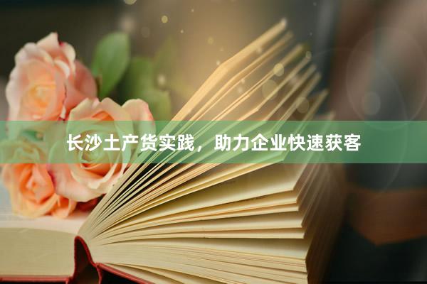 长沙土产货实践，助力企业快速获客