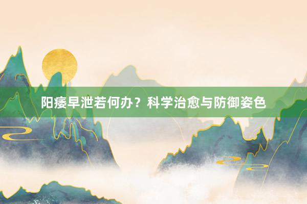 阳痿早泄若何办？科学治愈与防御姿色